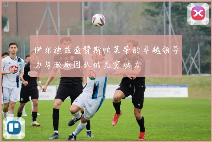 伊尔迪兹盛赞斯帕莱蒂的卓越领导力与激励团队的无穷动力
