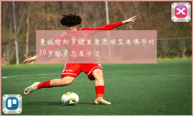 曼城续约罗德里意图明显老佛爷对29岁球员态度冷淡