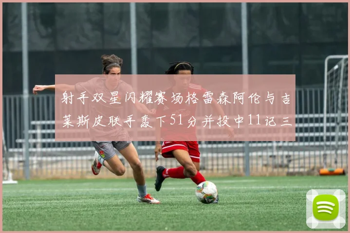 射手双星闪耀赛场格雷森阿伦与吉莱斯皮联手轰下51分并投中11记三分球