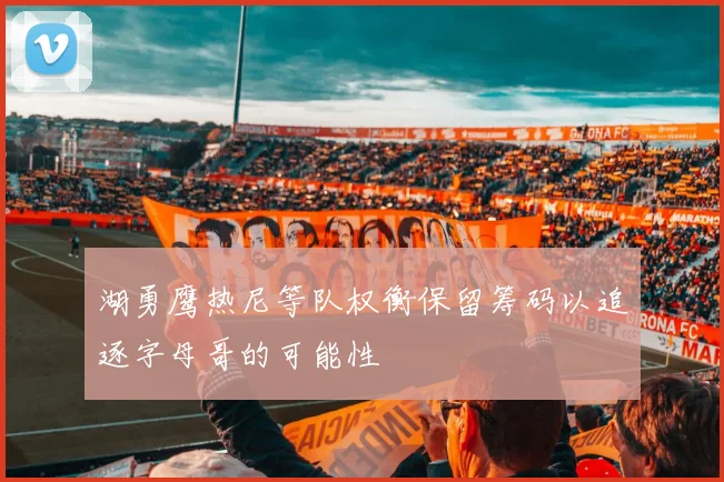 湖勇鹰热尼等队权衡保留筹码以追逐字母哥的可能性