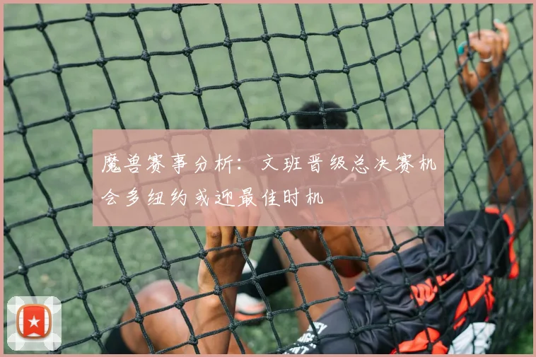 魔兽赛事分析：文班晋级总决赛机会多纽约或迎最佳时机