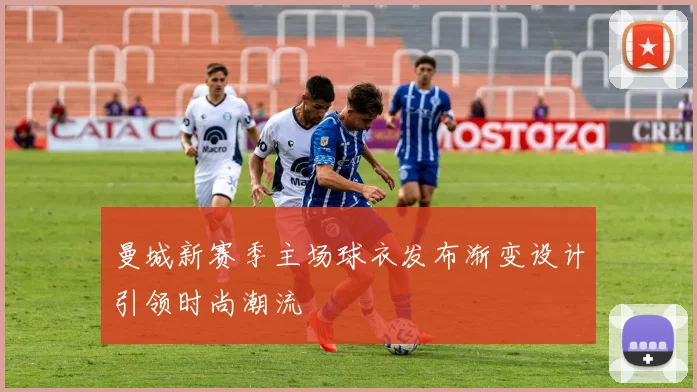 曼城新赛季主场球衣发布渐变设计引领时尚潮流