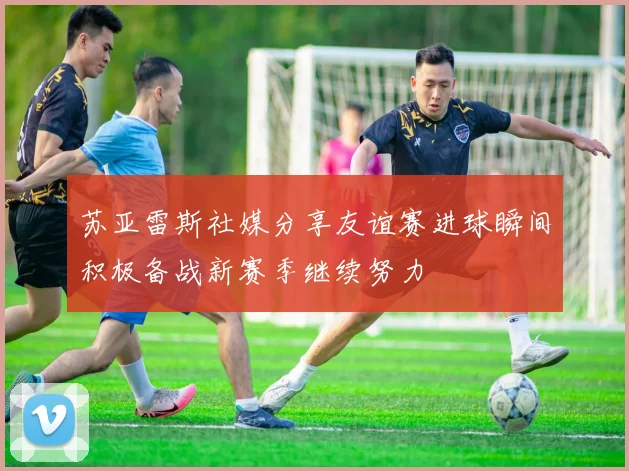 苏亚雷斯社媒分享友谊赛进球瞬间积极备战新赛季继续努力
