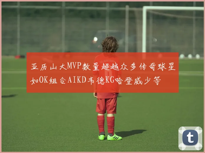 亚历山大MVP数量超越众多传奇球星如OK组合AIKD韦德KG哈登威少等
