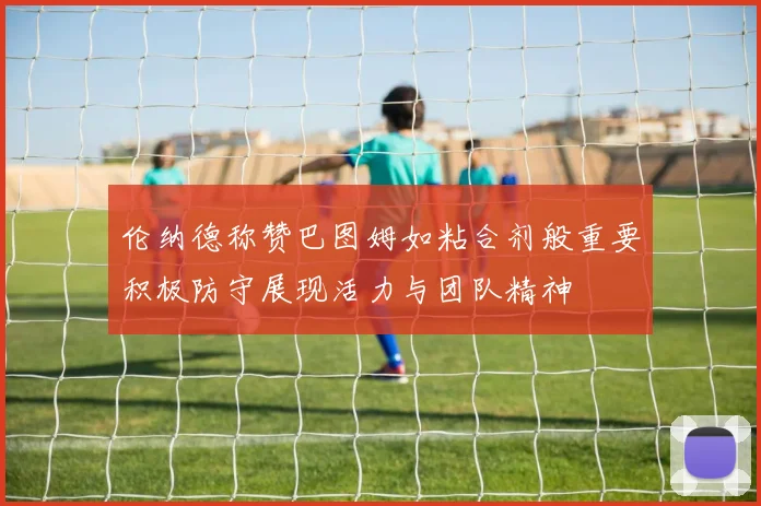 伦纳德称赞巴图姆如粘合剂般重要积极防守展现活力与团队精神