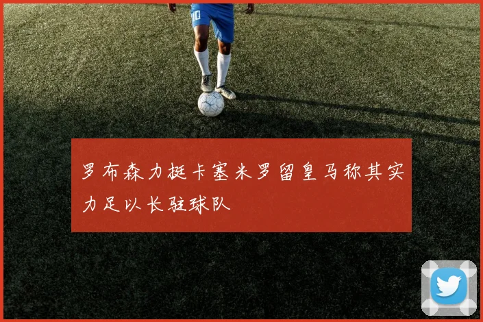 罗布森力挺卡塞米罗留皇马称其实力足以长驻球队