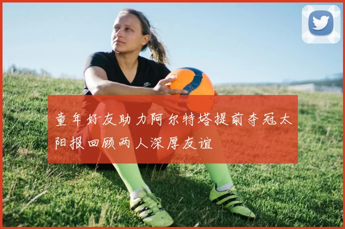 童年好友助力阿尔特塔提前夺冠太阳报回顾两人深厚友谊