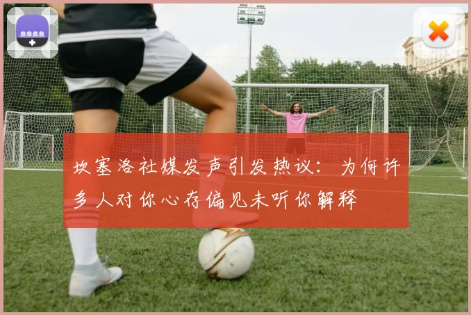 坎塞洛社媒发声引发热议：为何许多人对你心存偏见未听你解释