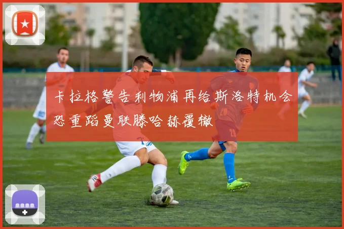 卡拉格警告利物浦再给斯洛特机会恐重蹈曼联滕哈赫覆辙