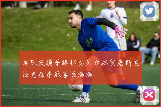 老队友携手捧杯戈贝尔祝贺唐斯克拉克森夺冠喜悦满满