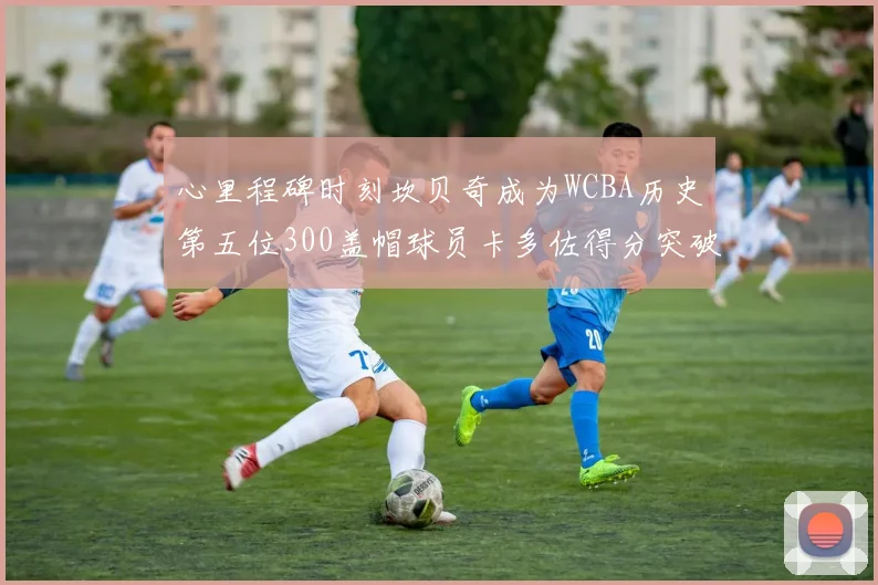 心里程碑时刻坎贝奇成为WCBA历史第五位300盖帽球员卡多佐得分突破1000大关