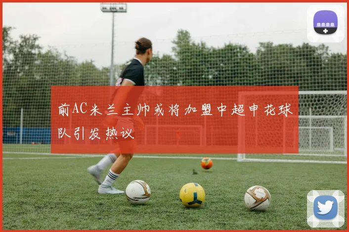 前AC米兰主帅或将加盟中超申花球队引发热议