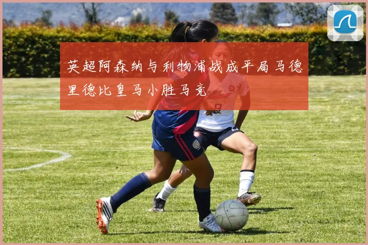 英超阿森纳与利物浦战成平局马德里德比皇马小胜马竞