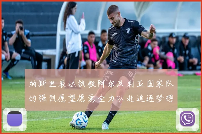纳斯里表达执教阿尔及利亚国家队的强烈愿望愿意全力以赴追逐梦想