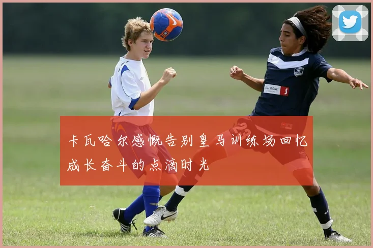 卡瓦哈尔感慨告别皇马训练场回忆成长奋斗的点滴时光